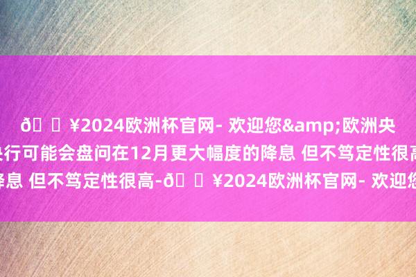 🔥2024欧洲杯官网- 欢迎您&欧洲央行管委卡扎克斯：欧洲央行可能会盘问在12月更大幅度的降息 但不笃定性很高-🔥2024欧洲杯官网- 欢迎您&