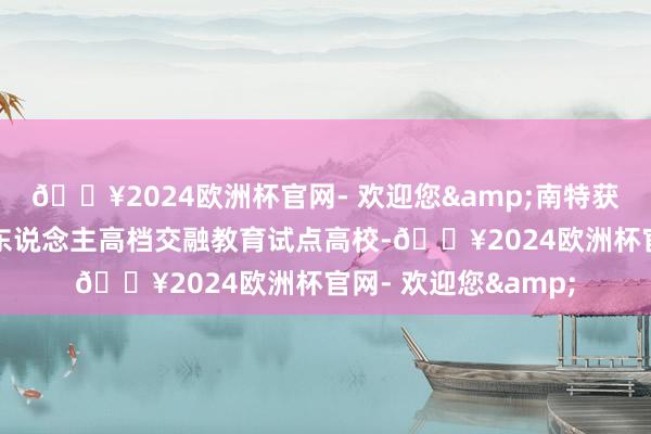 🔥2024欧洲杯官网- 欢迎您&南特获批中残联首批残疾东说念主高档交融教育试点高校-🔥2024欧洲杯官网- 欢迎您&