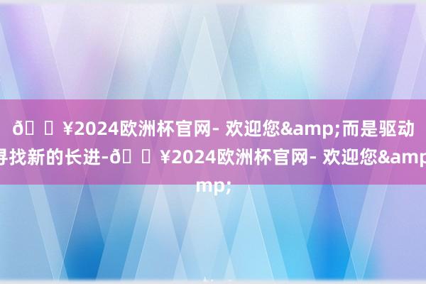 🔥2024欧洲杯官网- 欢迎您&而是驱动寻找新的长进-🔥2024欧洲杯官网- 欢迎您&