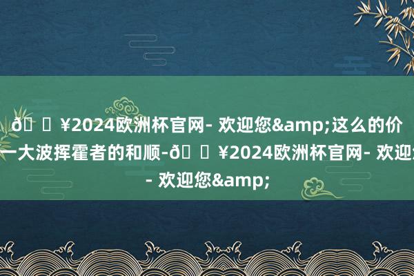 🔥2024欧洲杯官网- 欢迎您&这么的价钱诱骗了一大波挥霍者的和顺-🔥2024欧洲杯官网- 欢迎您&