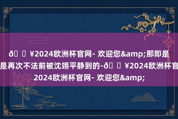 🔥2024欧洲杯官网- 欢迎您&那即是因为阮芳芳和奥莉是再次不法前被沈翊平静到的-🔥2024欧洲杯官网- 欢迎您&