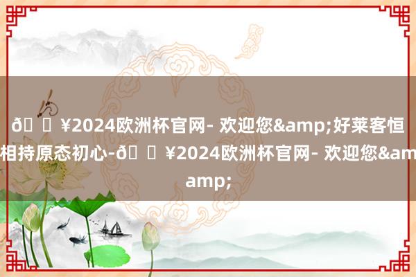 🔥2024欧洲杯官网- 欢迎您&好莱客恒久相持原态初心-🔥2024欧洲杯官网- 欢迎您&