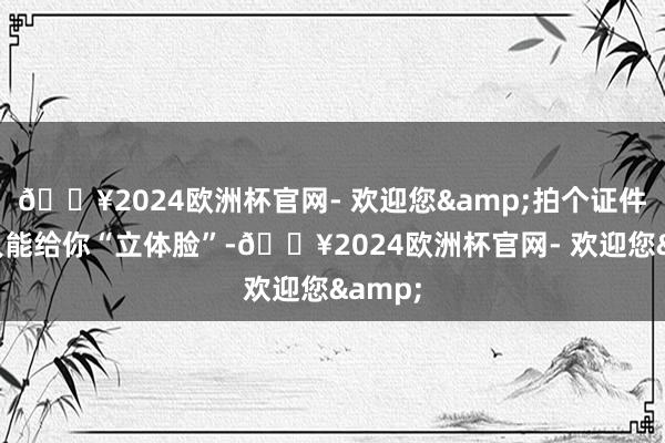 🔥2024欧洲杯官网- 欢迎您&拍个证件照王人能给你“立体脸”-🔥2024欧洲杯官网- 欢迎您&