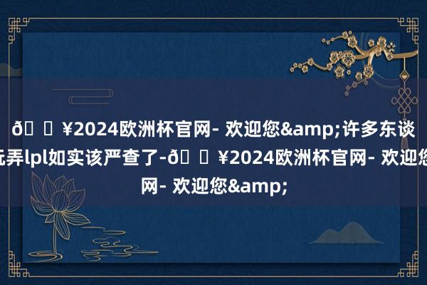 🔥2024欧洲杯官网- 欢迎您&许多东谈主纷繁玩弄lpl如实该严查了-🔥2024欧洲杯官网- 欢迎您&