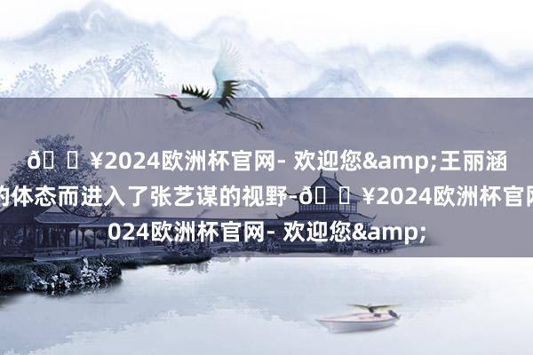 🔥2024欧洲杯官网- 欢迎您&王丽涵因其与巩俐相似的体态而进入了张艺谋的视野-🔥2024欧洲杯官网- 欢迎您&