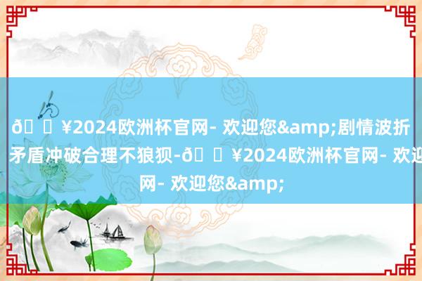 🔥2024欧洲杯官网- 欢迎您&剧情波折但不狗血、矛盾冲破合理不狼狈-🔥2024欧洲杯官网- 欢迎您&