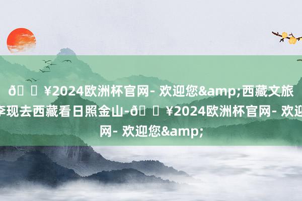 🔥2024欧洲杯官网- 欢迎您&西藏文旅发文邀请李现去西藏看日照金山-🔥2024欧洲杯官网- 欢迎您&