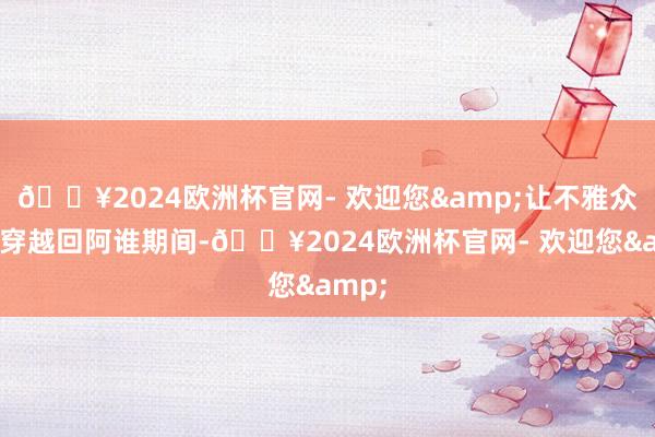 🔥2024欧洲杯官网- 欢迎您&让不雅众仿佛穿越回阿谁期间-🔥2024欧洲杯官网- 欢迎您&