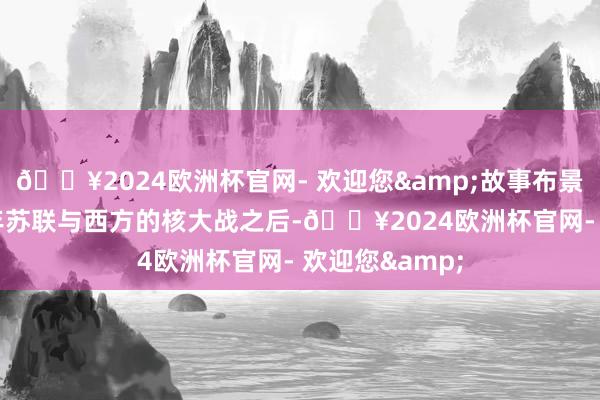 🔥2024欧洲杯官网- 欢迎您&故事布景设定在1986年苏联与西方的核大战之后-🔥2024欧洲杯官网- 欢迎您&