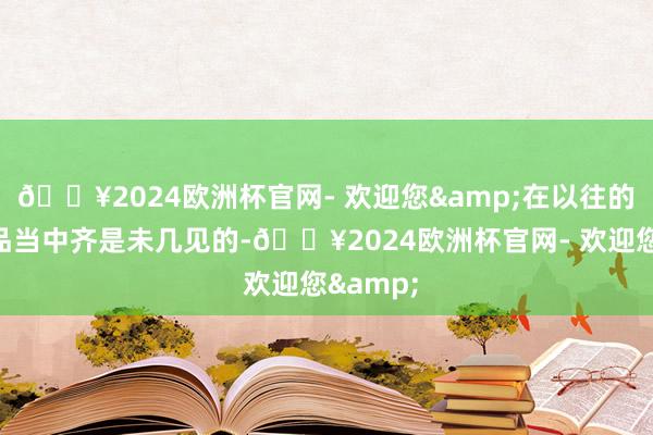 🔥2024欧洲杯官网- 欢迎您&在以往的当代产品当中齐是未几见的-🔥2024欧洲杯官网- 欢迎您&