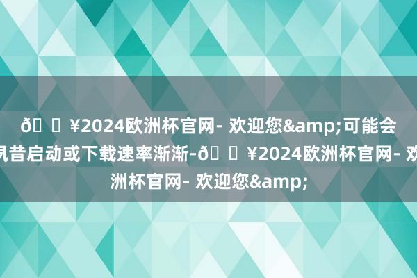 🔥2024欧洲杯官网- 欢迎您&可能会导致它无法夙昔启动或下载速率渐渐-🔥2024欧洲杯官网- 欢迎您&