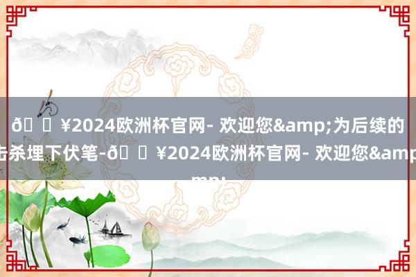 🔥2024欧洲杯官网- 欢迎您&为后续的击杀埋下伏笔-🔥2024欧洲杯官网- 欢迎您&