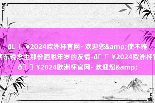 🔥2024欧洲杯官网- 欢迎您&使不雅众感受到责任除外两东说念主那份洒脱年岁的友情-🔥2024欧洲杯官网- 欢迎您&