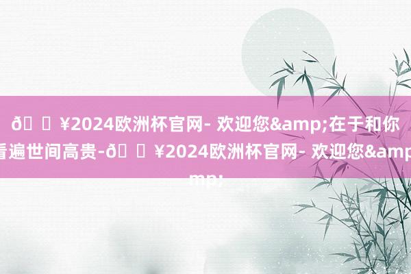 🔥2024欧洲杯官网- 欢迎您&在于和你看遍世间高贵-🔥2024欧洲杯官网- 欢迎您&