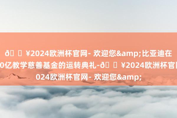 🔥2024欧洲杯官网- 欢迎您&比亚迪在深圳总部举行了30亿教学慈善基金的运转典礼-🔥2024欧洲杯官网- 欢迎您&