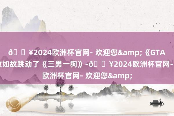 🔥2024欧洲杯官网- 欢迎您&《GTA6》的绝交天数如故跳动了《三男一狗》-🔥2024欧洲杯官网- 欢迎您&