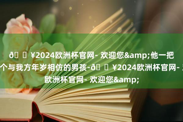 🔥2024欧洲杯官网- 欢迎您&他一把拉住了目前这个与我方年岁相仿的男孩-🔥2024欧洲杯官网- 欢迎您&