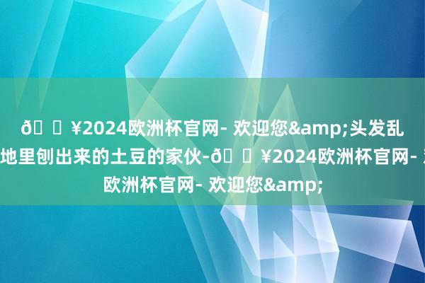 🔥2024欧洲杯官网- 欢迎您&头发乱糟糟像个刚从地里刨出来的土豆的家伙-🔥2024欧洲杯官网- 欢迎您&