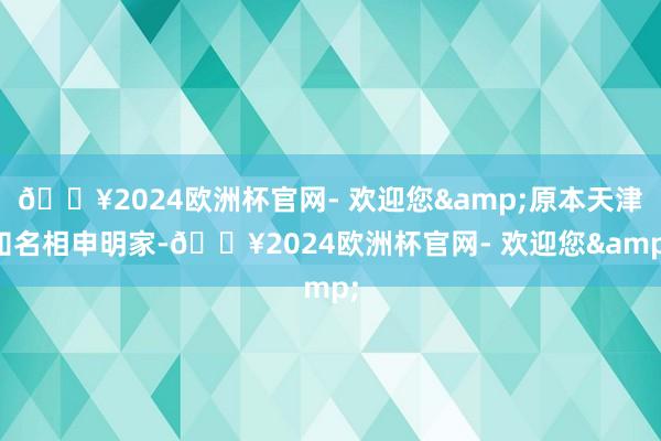 🔥2024欧洲杯官网- 欢迎您&原本天津知名相申明家-🔥2024欧洲杯官网- 欢迎您&