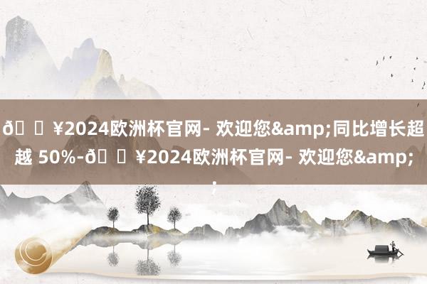 🔥2024欧洲杯官网- 欢迎您&同比增长超越 50%-🔥2024欧洲杯官网- 欢迎您&