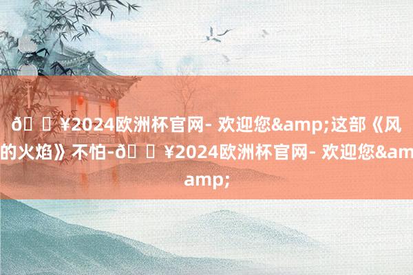 🔥2024欧洲杯官网- 欢迎您&这部《风中的火焰》不怕-🔥2024欧洲杯官网- 欢迎您&