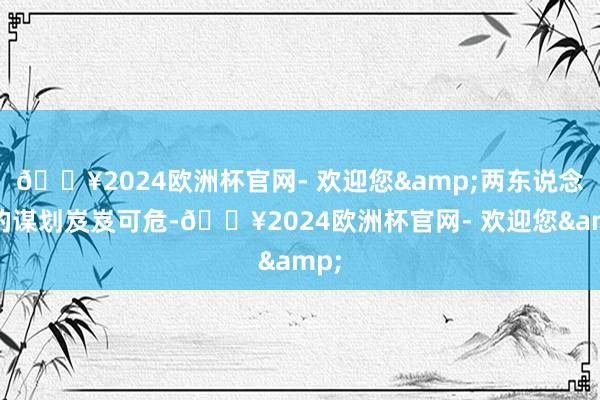 🔥2024欧洲杯官网- 欢迎您&两东说念主的谋划岌岌可危-🔥2024欧洲杯官网- 欢迎您&