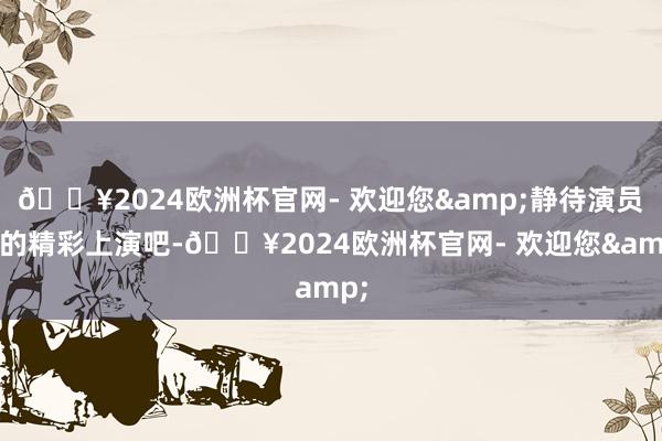 🔥2024欧洲杯官网- 欢迎您&静待演员们的精彩上演吧-🔥2024欧洲杯官网- 欢迎您&