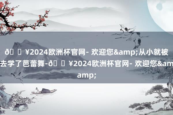 🔥2024欧洲杯官网- 欢迎您&从小就被送去学了芭蕾舞-🔥2024欧洲杯官网- 欢迎您&