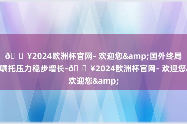 🔥2024欧洲杯官网- 欢迎您&国外终局录用量嘱托压力稳步增长-🔥2024欧洲杯官网- 欢迎您&