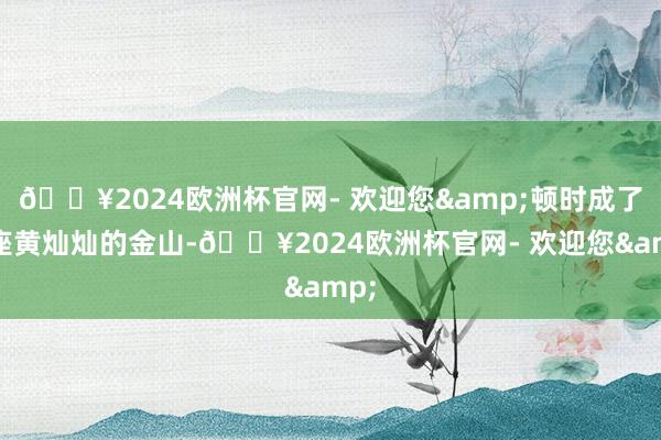 🔥2024欧洲杯官网- 欢迎您&顿时成了一座黄灿灿的金山-🔥2024欧洲杯官网- 欢迎您&