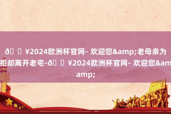 🔥2024欧洲杯官网- 欢迎您&老母亲为何拒却离开老宅-🔥2024欧洲杯官网- 欢迎您&