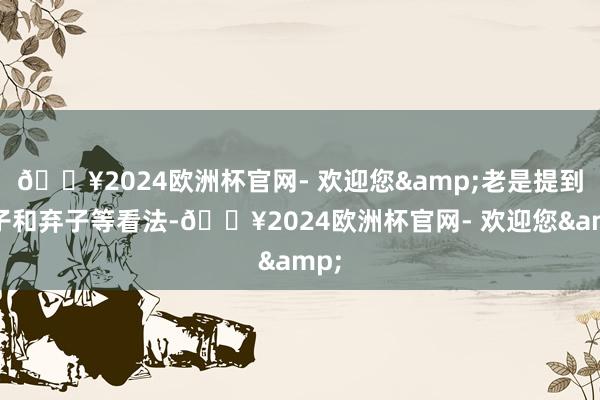 🔥2024欧洲杯官网- 欢迎您&老是提到棋子和弃子等看法-🔥2024欧洲杯官网- 欢迎您&