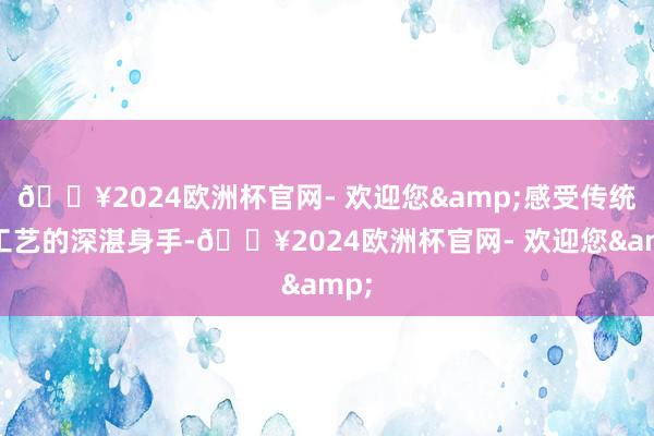 🔥2024欧洲杯官网- 欢迎您&感受传统手工艺的深湛身手-🔥2024欧洲杯官网- 欢迎您&