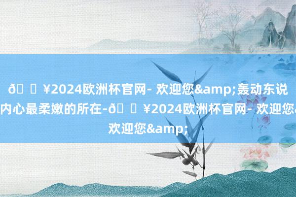 🔥2024欧洲杯官网- 欢迎您&轰动东说念主们内心最柔嫩的所在-🔥2024欧洲杯官网- 欢迎您&