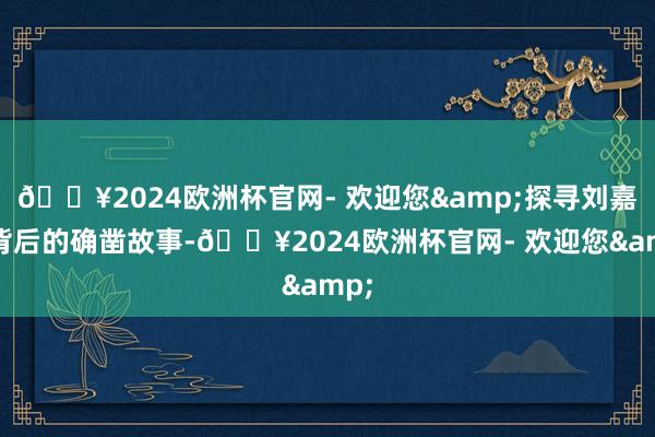 🔥2024欧洲杯官网- 欢迎您&探寻刘嘉英背后的确凿故事-🔥2024欧洲杯官网- 欢迎您&