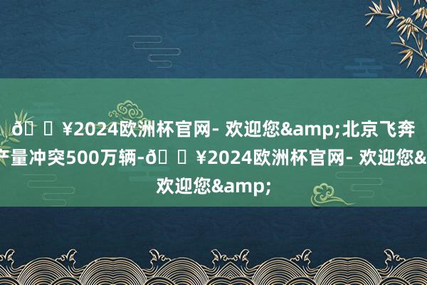 🔥2024欧洲杯官网- 欢迎您&北京飞奔累计产量冲突500万辆-🔥2024欧洲杯官网- 欢迎您&