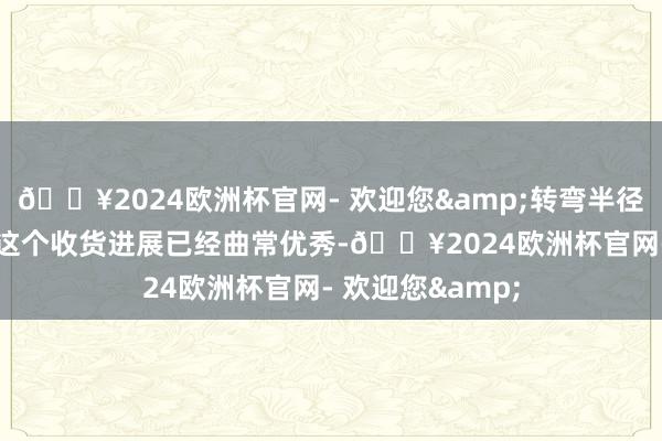 🔥2024欧洲杯官网- 欢迎您&转弯半径在5.6米傍边；这个收货进展已经曲常优秀-🔥2024欧洲杯官网- 欢迎您&