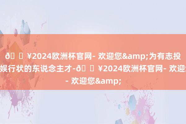 🔥2024欧洲杯官网- 欢迎您&为有志投身发展文娱行状的东说念主才-🔥2024欧洲杯官网- 欢迎您&