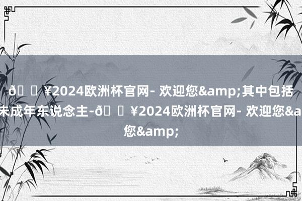 🔥2024欧洲杯官网- 欢迎您&其中包括3名未成年东说念主-🔥2024欧洲杯官网- 欢迎您&