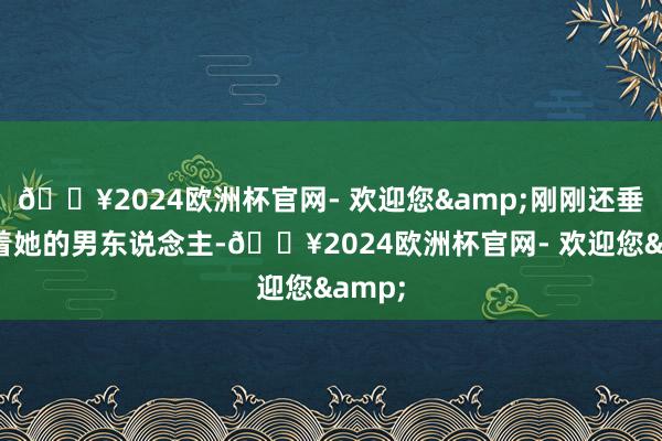 🔥2024欧洲杯官网- 欢迎您&刚刚还垂危拉着她的男东说念主-🔥2024欧洲杯官网- 欢迎您&