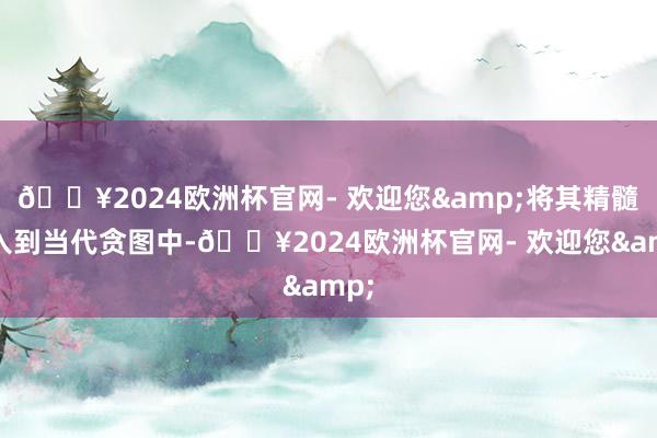 🔥2024欧洲杯官网- 欢迎您&将其精髓融入到当代贪图中-🔥2024欧洲杯官网- 欢迎您&