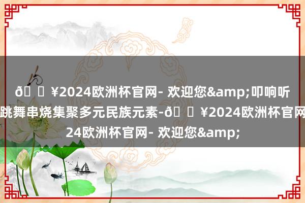 🔥2024欧洲杯官网- 欢迎您&叩响听众的心弦；民族跳舞串烧集聚多元民族元素-🔥2024欧洲杯官网- 欢迎您&