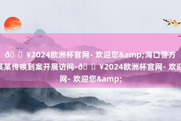 🔥2024欧洲杯官网- 欢迎您&海口警方连忙将苏某某传唤到案开展访问-🔥2024欧洲杯官网- 欢迎您&