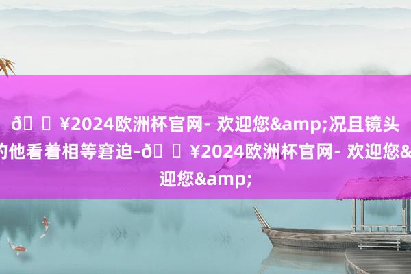 🔥2024欧洲杯官网- 欢迎您&况且镜头眼前的他看着相等窘迫-🔥2024欧洲杯官网- 欢迎您&