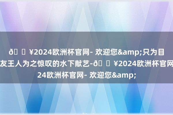 🔥2024欧洲杯官网- 欢迎您&只为目击这一让异邦网友王人为之惊叹的水下献艺-🔥2024欧洲杯官网- 欢迎您&