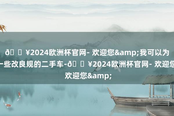 🔥2024欧洲杯官网- 欢迎您&我可以为他先容一些改良规的二手车-🔥2024欧洲杯官网- 欢迎您&