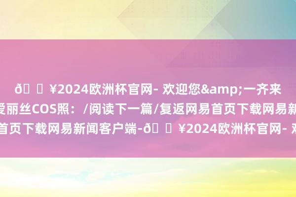 🔥2024欧洲杯官网- 欢迎您&一齐来望望吧！此前大白梨的爱丽丝COS照：/阅读下一篇/复返网易首页下载网易新闻客户端-🔥2024欧洲杯官网- 欢迎您&