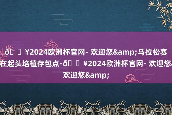 🔥2024欧洲杯官网- 欢迎您&马拉松赛事均会在起头培植存包点-🔥2024欧洲杯官网- 欢迎您&