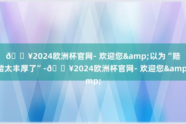 🔥2024欧洲杯官网- 欢迎您&以为“赔偿太丰厚了”-🔥2024欧洲杯官网- 欢迎您&