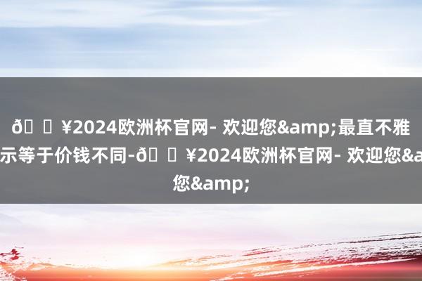 🔥2024欧洲杯官网- 欢迎您&最直不雅的暗示等于价钱不同-🔥2024欧洲杯官网- 欢迎您&